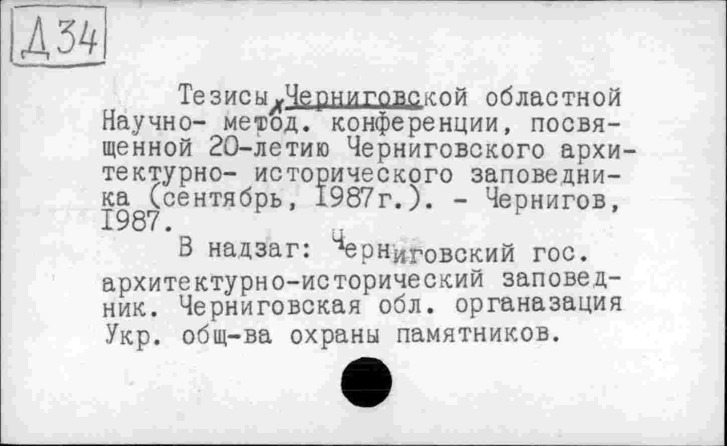 ﻿АЫ
Тезисы уЧерн и говс кой областной Научно- метод, конференции, посвященной 20-летию Черниговского архитектурно- исторического заповедника (сентябрь, 1987г.). - Чернигов, 1987.	.
В над за г: Черниговский гос. архитектурно-исторический заповедник. Черниговская обл. органазация Укр. общ-ва охраны памятников.